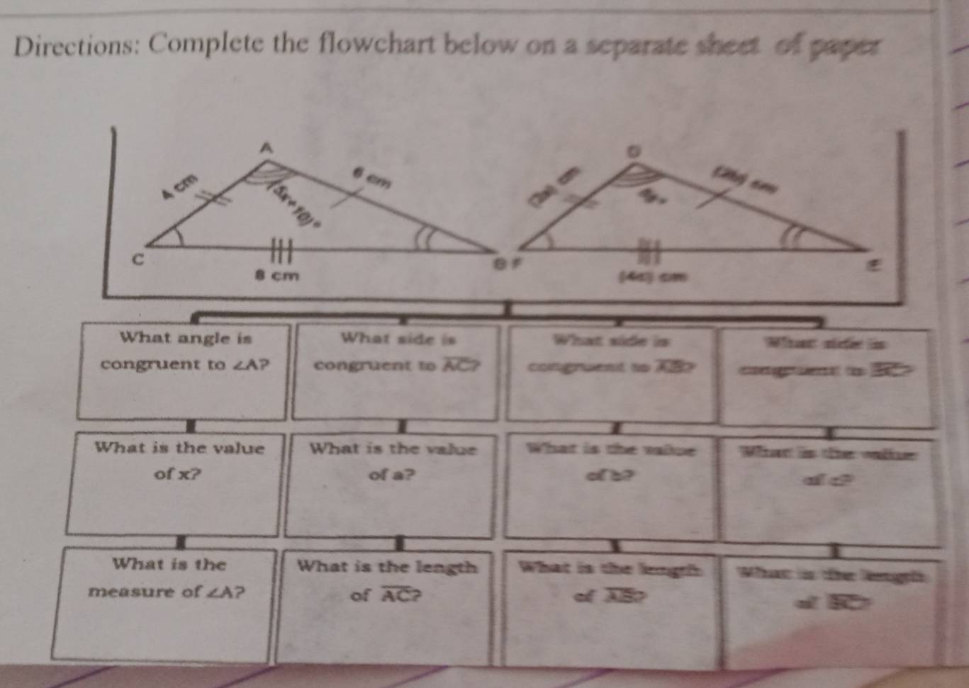 Directions: Complete the flowchart below on a separate sheet of paper
What angle is What side is What side is What side is
congruent to ∠ A ? congruent to overline AC? congruent to AB cage d l  
What is the value What is the value What is the valpe What is the olr
of x? of a? of b?
de
What is the What is the length What is the length What is the leugh
measure of ∠ A ? of overline AC ? of AB?