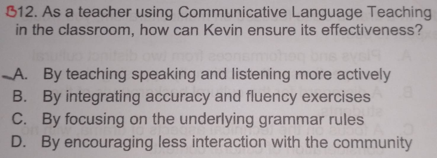 B12. As a teacher using Communicative Language Teaching
in the classroom, how can Kevin ensure its effectiveness?
A. By teaching speaking and listening more actively
B. By integrating accuracy and fluency exercises
C. By focusing on the underlying grammar rules
D. By encouraging less interaction with the community