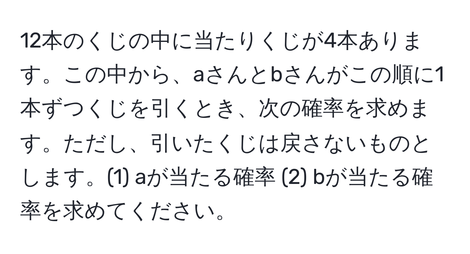 12本のくじの中に当たりくじが4本あります。この中から、aさんとbさんがこの順に1本ずつくじを引くとき、次の確率を求めます。ただし、引いたくじは戻さないものとします。(1) aが当たる確率 (2) bが当たる確率を求めてください。