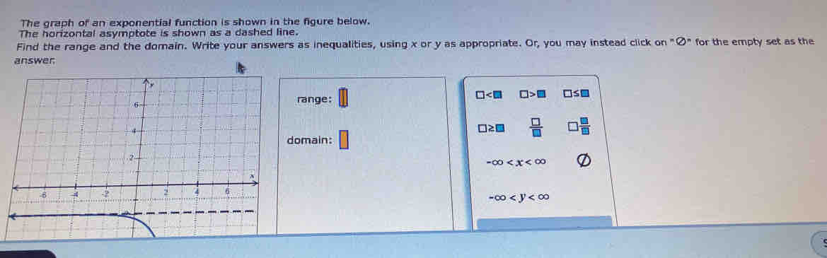 The graph of an exponential function is shown in the figure below. 
The horizontal asymptote is shown as a dashed line. 
Find the range and the domain. Write your answers as inequalities, using x or y as appropriate. Or, you may instead click on''?^n for the empty set as the 
answer 
range:
□ □ >□ □ ≤ □
□ ≥ □  □ /□  
omain: □
-∈fty
-∈fty