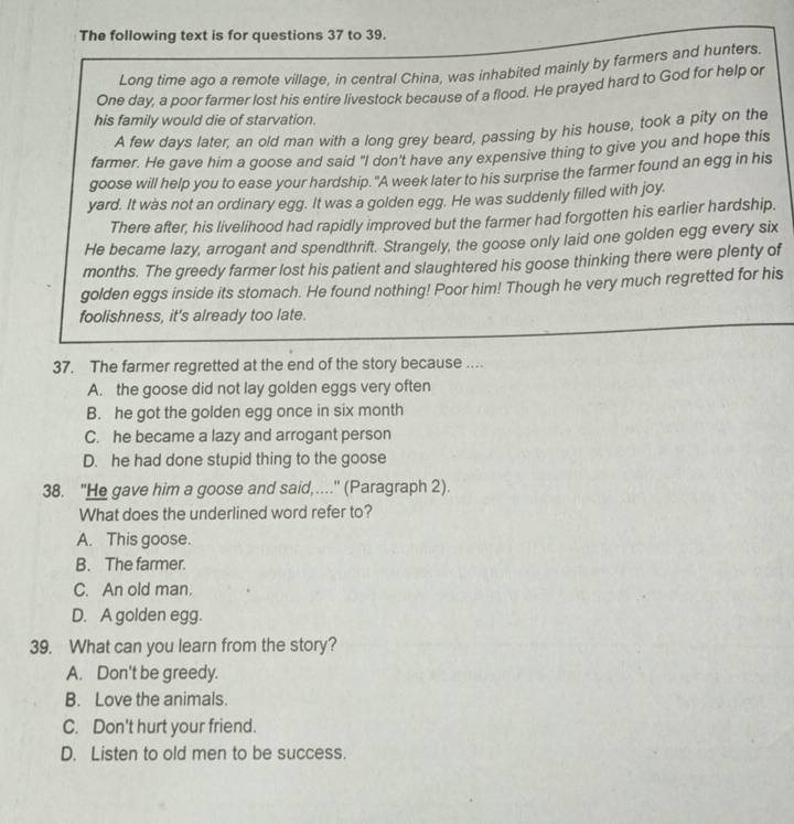 The following text is for questions 37 to 39.
Long time ago a remote village, in central China, was inhabited mainly by farmers and hunters.
One day, a poor farmer lost his entire livestock because of a flood. He prayed hard to God for help or
his family would die of starvation.
A few days later, an old man with a long grey beard, passing by his house, took a pity on the
farmer. He gave him a goose and said "I don't have any expensive thing to give you and hope this
goose will help you to ease your hardship."A week later to his surprise the farmer found an egg in his
yard. It was not an ordinary egg. It was a golden egg. He was suddenly filled with joy.
There after, his livelihood had rapidly improved but the farmer had forgotten his earlier hardship.
He became lazy, arrogant and spendthrift. Strangely, the goose only laid one golden egg every six
months. The greedy farmer lost his patient and slaughtered his goose thinking there were plenty of
golden eggs inside its stomach. He found nothing! Poor him! Though he very much regretted for his
foolishness, it's already too late.
37. The farmer regretted at the end of the story because ....
A. the goose did not lay golden eggs very often
B. he got the golden egg once in six month
C. he became a lazy and arrogant person
D. he had done stupid thing to the goose
38. "He gave him a goose and said,...." (Paragraph 2).
What does the underlined word refer to?
A. This goose.
B. The farmer.
C. An old man.
D. A golden egg.
39. What can you learn from the story?
A. Don't be greedy.
B. Love the animals.
C. Don't hurt your friend.
D. Listen to old men to be success.