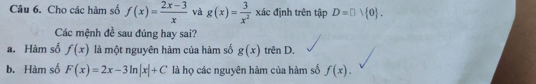 Cho các hàm số f(x)= (2x-3)/x  và g(x)= 3/x^2  xác định trên tập D=□ vee  0. 
Các mệnh đề sau đúng hay sai?
a. Hàm số f(x) là một nguyên hàm của hàm số g(x) trên D.
b. Hàm số F(x)=2x-3ln |x|+C là họ các nguyên hàm của hàm số f(x).