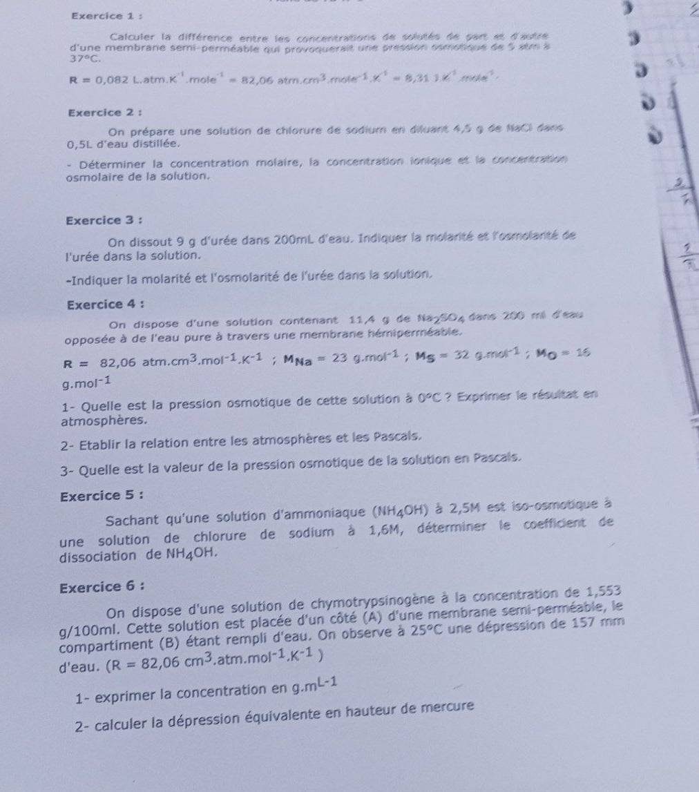 Calculer la différence entre les concentrations de solutés de part et d'autre
d lune membrane semi-perméable qui provoquerait une pression osmotique de 5 atm à
37°C.
R=0,082Latm.K^(-1)mole^(-1)=82,06atm.cm^3,mole^(-1).K^1=8,311.K^1mole^(-1).
Exercice 2 :
On prépare une solution de chlorure de sodium en diluant 4,5 g de NaCl dans
0,5L d'eau distillée.
- Déterminer la concentration molaire, la concentration ionique et la concentration
osmolaire de la solution.
Exercice 3 :
On dissout 9 g d'urée dans 200mL d'eau. Indiquer la molarité et l'osmolarté de
l'urée dans la solution.
-Indiquer la molarité et l'osmolarité de l'urée dans la solution.
Exercice 4 :
On dispose d'une solution contenant 11,4 g de Na-SO4 dans 200 mi d'eau
opposée à de l'eau pure à travers une membrane hémiperméable.
R=82,06atm.cm^3,mol^(-1),K^(-1);M_Na=23g.mol^(-1);M_S=32g.mol^(-1);M_O=16
g.mol^(-1)
1- Quelle est la pression osmotique de cette solution à 0°C ? Exprimer le résultat en
atmosphères.
2- Etablir la relation entre les atmosphères et les Pascals.
3- Quelle est la valeur de la pression osmotique de la solution en Pascals.
Exercice 5 :
Sachant qu'une solution d'ammoniaque (NH_4OH) à 2,5M est iso-osmotique à
une solution de chlorure de sodium à 1,6M, déterminer le coefficient de
dissociation de NH_4OH.
Exercice 6 :
On dispose d'une solution de chymotrypsinogène à la concentration de 1,553
g/100ml. Cette solution est placée d'un côté (A) d'une membrane semi-perméable, le
compartiment (B) étant rempli d'eau. On observe à 25°C une dépression de 157 mm
l'eau. (R=82,06cm^3.atm.mol^(-1).K^(-1))
d
1- exprimer la concentration en 9.mL-1
2- calculer la dépression équivalente en hauteur de mercure