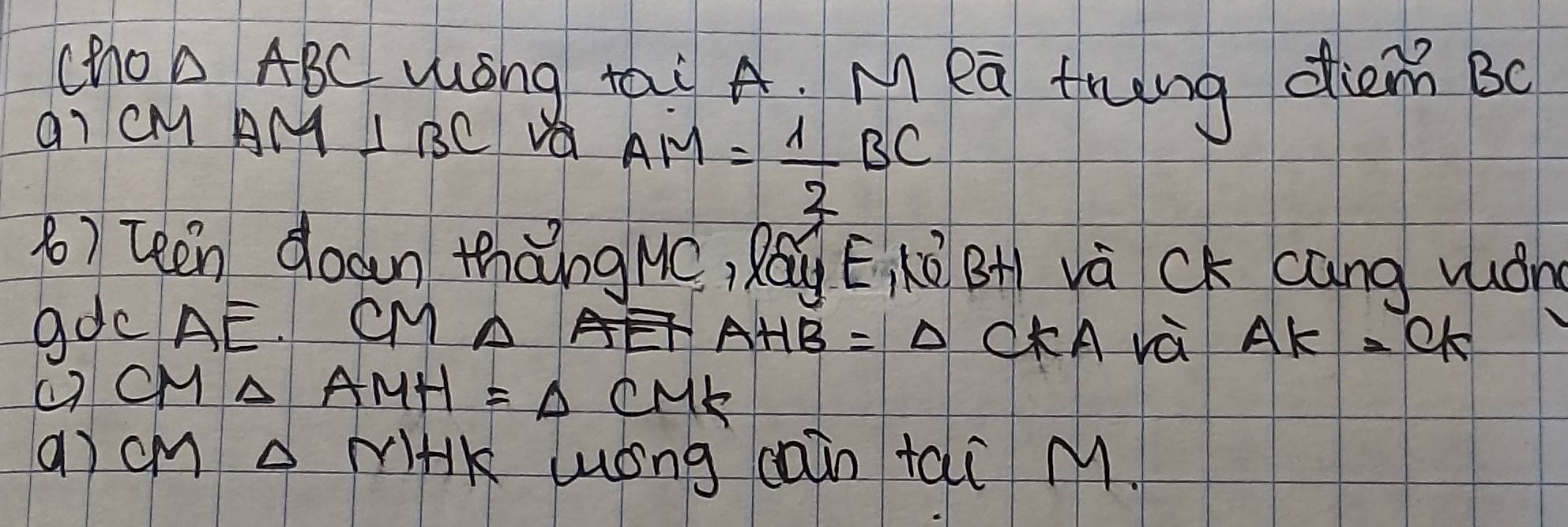 cho △ ABC wōng tai A. M ea frung diem Bo 
aI CM AM⊥ BC va AM= 1/2 BC
8) teen doan thàng MC, Ráu E Kū BH và CK cáng wón 
gdcAE. CMA
AHB=Delta CKA và AK=95
( CM △ AMH=△ CMK
() cm miHK lóng cain tai M.