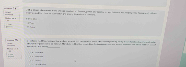 Global stratification refers to the unequal distribution of wealth, power, and prestige on a global basis, resulting in people having vastly different
answered Not yel lifestyles and life chances both within and among the nations of the world.
Select one
Marked out of 1.00
True
question Flag
False
Question 39 Sociologist Karl Marx believed that workers are exploited by capitalists, who maximize their profits by paying the workers less than the resale value
of what they produce but do not own. Marx believed that this resulted in a feeling of powerlessness and estrangement from others and from oneself
Not yet answered
He termed this feeling_
Marked out of 1 00
a alienation
question ( Flag
b. vershen
C. anomie
d stratification