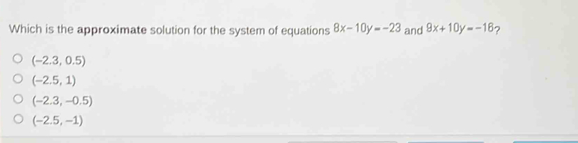 Which is the approximate solution for the system of equations 8x-10y=-23 and 9x+10y=-16 ?
(-2.3,0.5)
(-2.5,1)
(-2.3,-0.5)
(-2.5,-1)