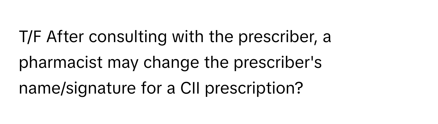 T/F After consulting with the prescriber, a pharmacist may change the prescriber's name/signature for a CII prescription?