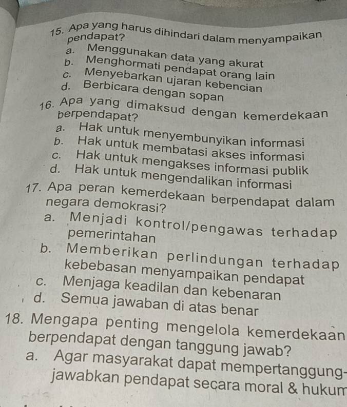 Apa yang harus dihindari dalam menyampaikan
pendapat?
a. Menggunakan data yang akurat
b. Menghormati pendapat orang lain
c. Menyebarkan ujaran kebencian
d. Berbicara dengan sopan
16. Apa yang dimaksud dengan kemerdekaan
berpendapat?
a. Hak untuk menyembunyikan informasi
b. Hak untuk membatasi akses informasi
c. Hak untuk mengakses informasi publik
d. Hak untuk mengendalikan informasi
17. Apa peran kemerdekaan berpendapat dalam
negara demokrasi?
a. Menjadi kontrol/pengawas terhadap
pemerintahan
b. Memberikan perlindungan terhadap
kebebasan menyampaikan pendapat
c. Menjaga keadilan dan kebenaran
d. Semua jawaban di atas benar
18. Mengapa penting mengelola kemerdekaan
berpendapat dengan tanggung jawab?
a. Agar masyarakat dapat mempertanggung-
jawabkan pendapat secara moral & hukum