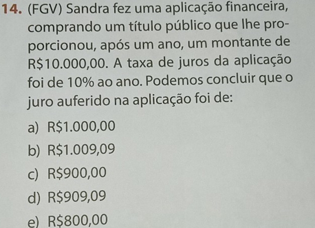 (FGV) Sandra fez uma aplicação financeira,
comprando um título público que lhe pro-
porcionou, após um ano, um montante de
R$10.000,00. A taxa de juros da aplicação
foi de 10% ao ano. Podemos concluir que o
juro auferido na aplicação foi de:
a) R$1.000,00
b) R$1.009,09
c) R$900,00
d) R$909,09
e) R$800,00