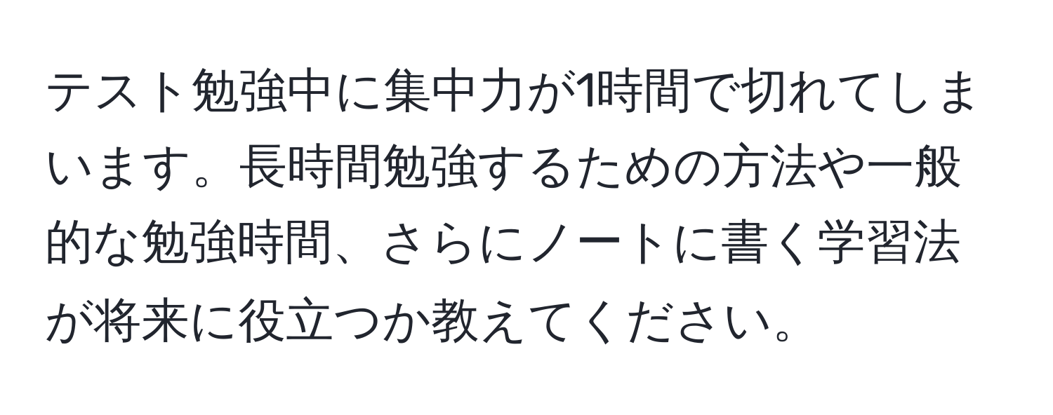 テスト勉強中に集中力が1時間で切れてしまいます。長時間勉強するための方法や一般的な勉強時間、さらにノートに書く学習法が将来に役立つか教えてください。