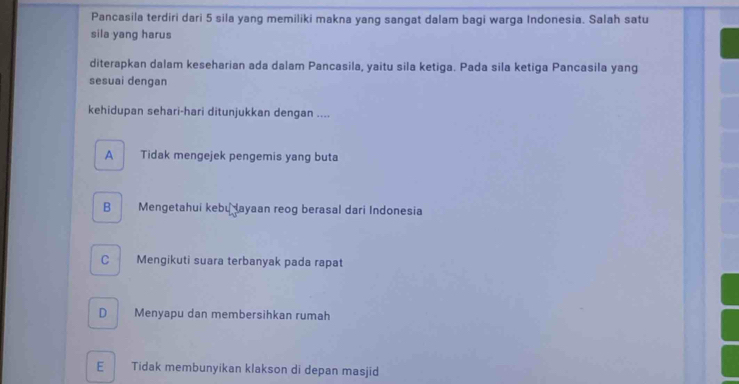 Pancasila terdiri dari 5 sila yang memiliki makna yang sangat dalam bagi warga Indonesia. Salah satu
sila yang harus
diterapkan dalam keseharian ada dalam Pancasila, yaitu sila ketiga. Pada sila ketiga Pancasila yang
sesuai dengan
kehidupan sehari-hari ditunjukkan dengan ....
A Tidak mengejek pengemis yang buta
B Mengetahui kebu Jayaan reog berasal dari Indonesia
C Mengikuti suara terbanyak pada rapat
D Menyapu dan membersihkan rumah
E Tidak membunyikan klakson di depan masjid