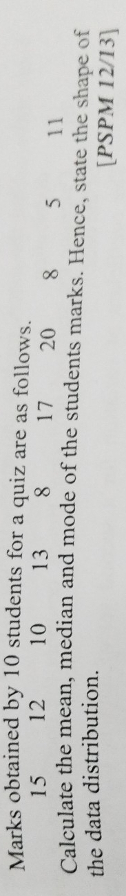 Marks obtained by 10 students for a quiz are as follows.
15 12 10 13 8 17 20 8 5 11
Calculate the mean, median and mode of the students marks. Hence, state the shape of 
the data distribution. [PSPM 12/13]