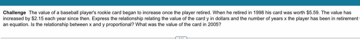 Challenge The value of a baseball player's rookie card began to increase once the player retired. When he retired in 1998 his card was worth $5.59. The value has
increased by $2.15 each year since then. Express the relationship relating the value of the card y in dollars and the number of years x the player has been in retirement
an equation. Is the relationship between x and y proportional? What was the value of the card in 2005?