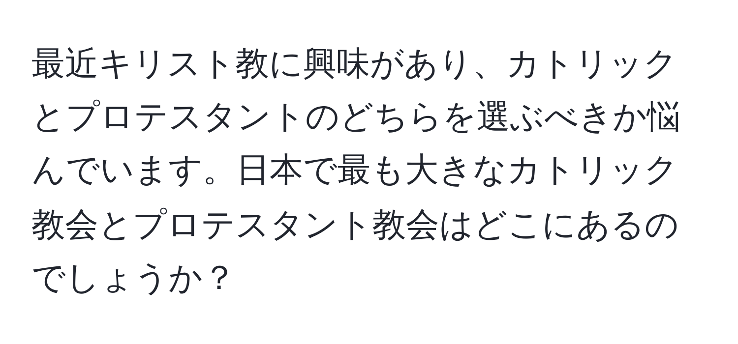 最近キリスト教に興味があり、カトリックとプロテスタントのどちらを選ぶべきか悩んでいます。日本で最も大きなカトリック教会とプロテスタント教会はどこにあるのでしょうか？