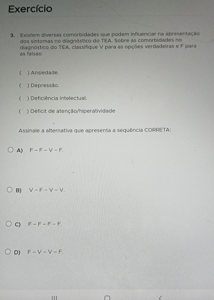 Exercício
3. Existem diversas comorbidades que podem influenciar na apresentação
dos sintomas no diagnóstico do TEA. Sobre as comorbidades no
diagnóstico do TEA, classifique V para as opções verdadeiras e F para
as falsas:
 ) Ansiedade.
 ) Depressão.
 ) Deficiência intelectual.
 ) Déficit de atenção/hiperatividade
Assinale a alternativa que apresenta a sequência CORRETA:
A) F-F-V-F.
B) V-F-V-V.
C) F-F-F-F.
D) F-V-V-F.