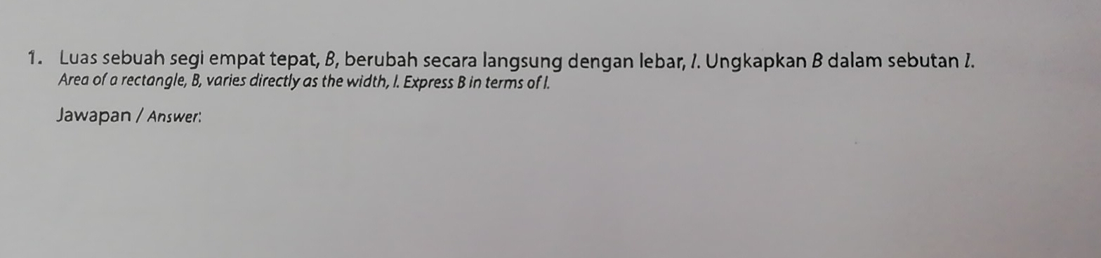 Luas sebuah segi empat tepat, 8, berubah secara langsung dengan lebar, /. Ungkapkan B dalam sebutan I. 
Area of a rectangle, B, varies directly as the width, I. Express B in terms of I. 
Jawapan / Answer: