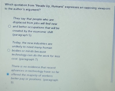 Which quotation from ''Heads Up, Humans' expresses an opposing viewpoint
to the author 's argument?
They say that people who are
displaced from jobs will find new
and better occupations that will be
created by the economic shift.
(paragraph 5)
Today, the new industries are
unlikely to need many human
bodies or minds because
technology can do the work for less
cost. (paragraph 7)
There is no evidence that recent
advances in technology have so fa
offered the majority of workers
better pay or positions. (paragraph
9)