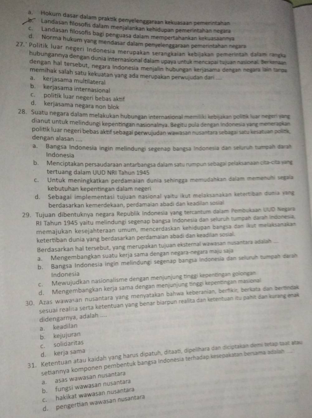 a. Hokum dasar dalam praktik penyelenggaraan kekuasaan pemerintahan
Landasan filosofis dalam menjalankan kehidupan pemerintahan negara
c. Landasan filosofis bagi penguasa dalam mempertahankan kekuasaannya
d. Norma hukum yang mendasar dalam penyelenggaraan pemerintahan negara
27.* Politik luar negerí Indonesia merupakan serangkaian kebijakan pemerintah dalam rangia
hubungannya dengan dunia internasional dalam upaya untuk mencapal tujuan nasional. Berkanaan
dengan hal tersebut, negara Indonesia menjalin hubungan kerjasama dengan negara lain tanda
memihak salah satu kekuatan yang ada merupakan perwujudan dari ....
a. kerjasama multilateral
b. kerjasama internasional
c. politik luar negeri bebas aktif
d. kerjasama negara non blok
28. Suatu negara dalam melakukan hubungan internasional memiliki kebijakan politik luar negeri yang
dianut untuk melindungi kepentingan nasionalnya. Begitu pula dengan Indonesia yang menerapkan
politik luar negeri bebas aktif sebagai perwujudan wawasan nusantara sebagai satu kesatuan pollbk,
dengan alasan ....
a. Bangsa Indonesia ingin melindungi segenap bangsa Indonesia dan seluruh tumpah daran
Indonesia
b. Menciptakan persaudaraan antarbangsa dalam satu rumpun sebagai pelaksanaan cita-cita yang
tertuang dalam UUD NRI Tahun 1945
c. Untuk meningkatkan perdamaian dunia sehingga memudahkan dalam memenuhi segaia
kebutuhan kepentingan dalam negeri
d. Sebagai implementasi tujuan nasional yaitu ikut melaksanakan ketertiban dunia yang
berdasarkan kemerdekaan, perdamaian abadi dan keadilan sosial
29. Tujuan dibentuknya negara Republik Indonesia yang tercantum dalam Pembukaan UUD Negara
RI Tahun 1945 yaitu melindungi segenap bangsa Indonesia dan seluruh tumpan darah Indonesia,
memajukan kesejähteraan umum, mencerdaskan kehidupan bangsa dan ikut melaksanakan
ketertiban dunia yang berdasarkan perdamaian abadi dan keadilan sosial.
Berdasarkan hal tersebut, yang merupakan tujuan eksternal wawasan nusantara adalah
a. Mengembangkan suatu kerja sama dengan negara-negara maju saja
b. Bangsa Indonesia ingin melindungi segenap bangsa Indonesia dan seluruh tumpah darah
Indonesia
c. Mewujudkan nasionalisme dengan menjunjung tinggi kepentingan golongan
d. Mengembangkan kerja sama dengan menjunjung tinggi kepentingan masional
30. Azas wawasan nusantara yang menyatakan bahwa keberanian, berfikir, berkata dan bertindak
sesuai realita serta ketentuan yang benar biarpun realita dan ketentuan itu pahit dan kurang enak
didengarnya, adalah ....
a. keadilan
b. kejujuran
c. solidaritas
d. kerja sama
31. Ketentuan atau kaidah yang harus dipatuh, ditaati, dipelihara dan diciptakan demi tetap taat atau
setiannya komponen pembentuk bangsa Indonėsia terhadap kesepakatan bersama adalah
a. asas wawasan nusantara
b. fungsi wawasan nusantara
c. hakikat wawasan nusantara
d. pengertian wawasan nusantara