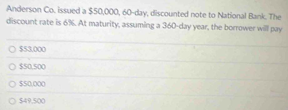 Anderson Co. issued a $50,000, 60-day, discounted note to National Bank. The
discount rate is 6%. At maturity, assuming a 360-day year, the borrower will pay
$53,000
$50,500
$50,000
$49.500