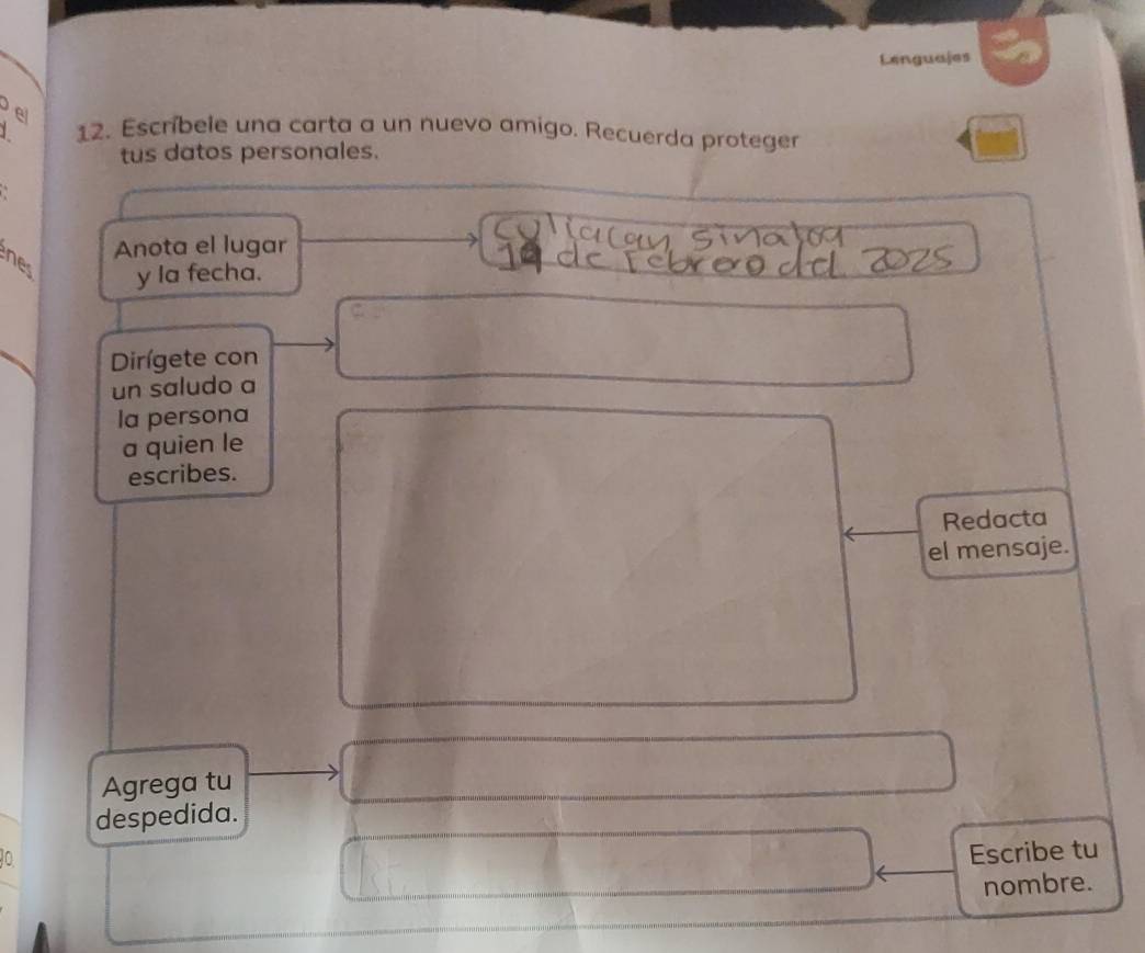 Lenguajes 
e 12. Escríbele una carta a un nuevo amigo. Recuerda proteger 
tus datos personales. 
Anota el lugar 
nes y la fecha. 
Dirígete con 
un saludo a 
la persona 
a quien le 
escribes. 
Redacta 
el mensaje. 
Agrega tu 
despedida. 
Escribe tu 
nombre.