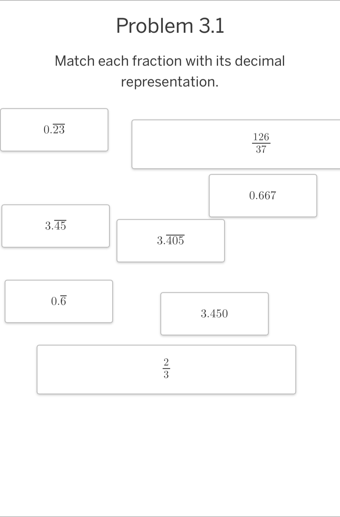 Problem 3.1 
Match each fraction with its decimal 
representation.
0.overline 23
 126/37 
0.667
3.overline 45
3.overline 405
0.overline 6
3.450
 2/3 