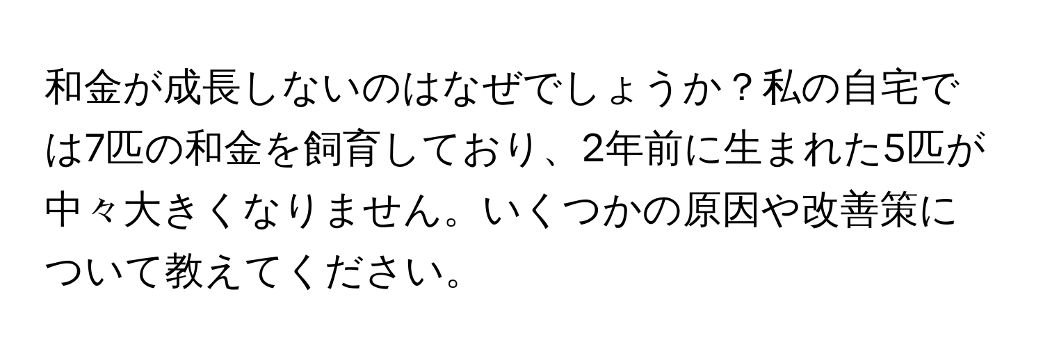 和金が成長しないのはなぜでしょうか？私の自宅では7匹の和金を飼育しており、2年前に生まれた5匹が中々大きくなりません。いくつかの原因や改善策について教えてください。