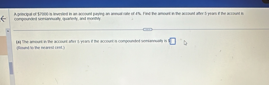 A principal of $7000 is invested in an account paying an annual rate of 4%. Find the amount in the account after 5 years if the account is 
compounded semiannually, quarterly, and monthly. 
(a) The amount in the account after 5 years if the account is compounded semiannually is s□
(Round to the nearest cent.)