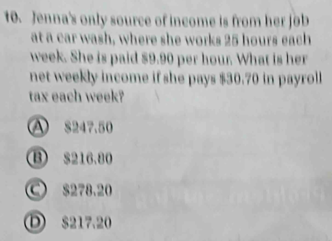 Jenna's only source of income is from her job
at a car wash, where she works 25 hours each
week. She is paid $9.90 per hour. What is her
net weekly income if she pays $30.70 in payroll
tax each week?
A $247.50
B $216.80
C $278.20
① $217.20