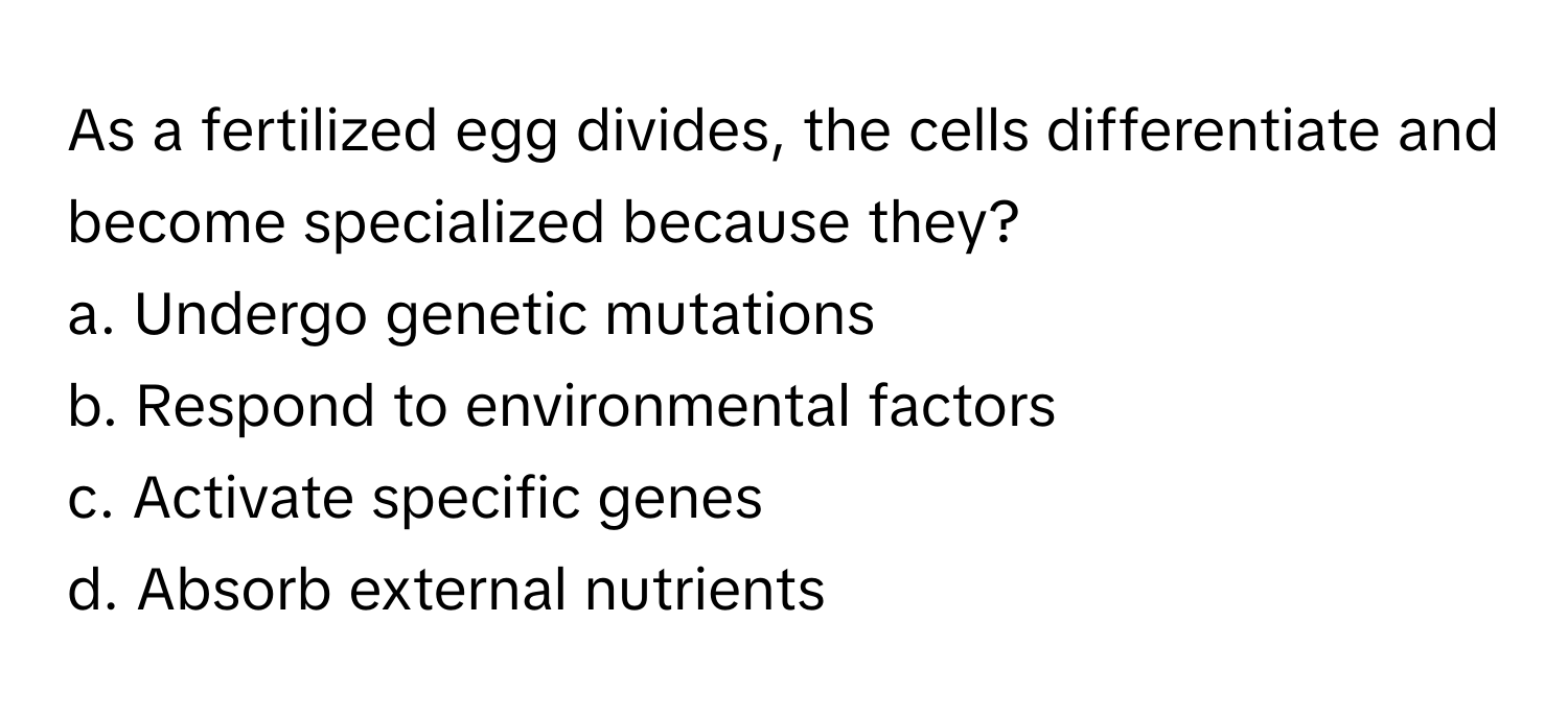 As a fertilized egg divides, the cells differentiate and become specialized because they?

a. Undergo genetic mutations 
b. Respond to environmental factors 
c. Activate specific genes 
d. Absorb external nutrients