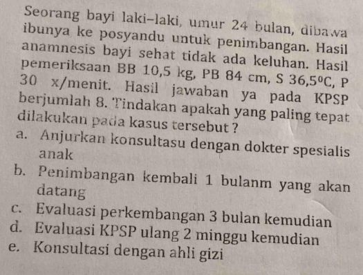 Seorang bayi laki-laki, umur 24 bulan, dibawa
ibunya ke posyandu untuk penimbangan. Hasil
anamnesis bayi sehat tidak ada keluhan. Hasil
pemeriksaan BB 10,5 kg, PB 84 cm, S 36,5°C , P
30 x /menit. Hasil jawaban ya pada KPSP
berjumlah 8. Tindakan apakah yang paling tepat
dilakukan pada kasus tersebut ?
a. Anjurkan konsultasu dengan dokter spesialis
anak
b. Penimbangan kembali 1 bulanm yang akan
datang
c. Evaluasi perkembangan 3 bulan kemudian
d. Evaluasi KPSP ulang 2 minggu kemudian
e. Konsultasi dengan ahli gizi