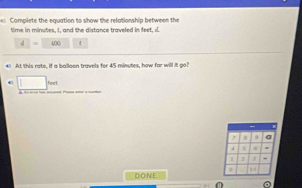 Complete the equation to show the relationship between the 
time in minutes, t, and the distance traveled in feet, d.
d= 400 t 
At this rate, if a balloon travels for 45 minutes, how far will it go?
□ feet
A An errar has occuared Please enter a number.
7 B 9
4 6
1 2 3 , 
。 
DONE