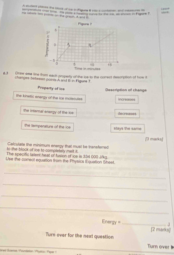 A student places the block of ice in Flgure 6 into a container; and measures its 
Leeve 
temperature over time. He plots a heating curve for the ise, as shown in Figure 7 
bank 
He labels two points on the graph. A and B. 
6.3 Draw one line from each property of the ice to the correct description of how it 
changes between points A and B in Flgure 7
Property of ice Description of change 
the kinetic energy of the ice molecules 
increases 
the internal energy of the ice decreases 
the temperature of the ice stays the same 
[3 marks] 
Calculate the minimum energy that must be transferred 
to the block of ice to completely melt it. 
The specific latent heat of fusion of ice is 334 000 J/kg. 
Use the correct equation from the Physics Equation Sheet. 
_ 
_ 
_ 
_ 
Energy = _ 
[2 marks] 
Turn over for the next question 
Turn over 
oined Science / Foundation / Physics / Paper 1