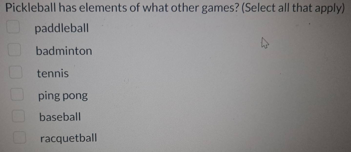 Pickleball has elements of what other games? (Select all that apply)
paddleball
badminton
tennis
ping pong
baseball
racquetball