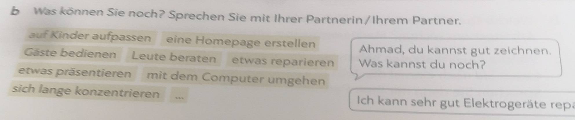 Was können Sie noch? Sprechen Sie mit Ihrer Partnerin/Ihrem Partner. 
auf Kinder aufpassen eine Homepage erstellen 
Ahmad, du kannst gut zeichnen. 
Gäste bedienen Leute beraten etwas reparieren Was kannst du noch? 
etwas präsentieren mit dem Computer umgehen 
sich lange konzentrieren Ich kann sehr gut Elektrogeräte repa