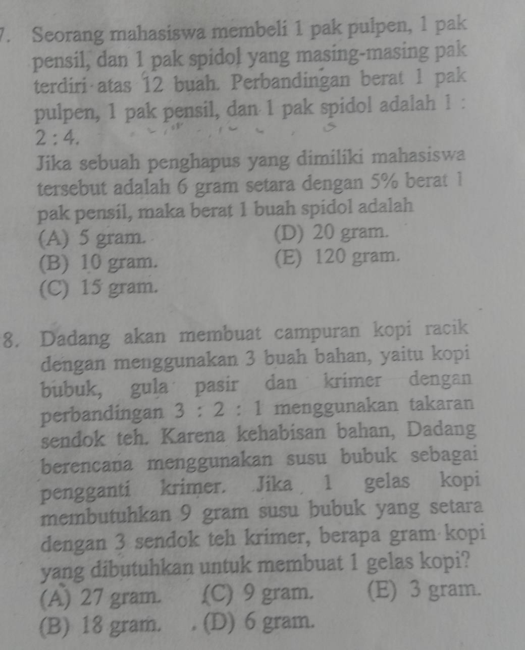 Seorang mahasiswa membeli 1 pak pulpen, 1 pak
pensil, dan 1 pak spidol yang masing-masing pak
terdiri atas 12 buah. Perbandingan berat 1 pak
pulpen, 1 pak pensil, dan 1 pak spidol adalah 1 :
2:4. 
Jika sebuah penghapus yang dimiliki mahasiswa
tersebut adalah 6 gram setara dengan 5% berat 1
pak pensil, maka berat 1 buah spidol adalah
(A) 5 gram. (D) 20 gram.
(B) 10 gram. (E) 120 gram.
(C) 15 gram.
8. Dadang akan membuat campuran kopi racik
dengan menggunakan 3 buah bahan, yaitu kopi
bubuk, gula pasir dan krimer dengan
perbandingan 3:2:1 menggunakan takaran
sendok teh. Karena kehabisan bahan, Dadang
berencana menggunakan susu bubuk sebagai
pengganti krimer. Jika 1 gelas kopi
membutuhkan 9 gram susu bubuk yang setara
dengan 3 sendok teh krimer, berapa gram kopi
yang dibutuhkan untuk membuat 1 gelas kopi?
(A) 27 gram. (C) 9 gram. (E) 3 gram.
(B) 18 gram. (D) 6 gram.