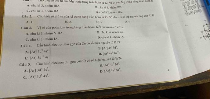 Cho Biết số thứ tự của Mg trong bảng tuần hoàn là 12. Vị trí của Mg trong bảng tuần hoàn là
A. chu ki 3, nhóm IIIA. B. chu kì 3. nhóm IIB
C. chu kì 3, nhóm IIA. D. chu kì 2, nhóm IIA.
Câu 2. Cho biết số thứ tự của Al trong bảng tuần hoàn là 13. Số electron ở lớp ngoài cùng của Al là
A. 1. B. 2. C. 3. D. 4.
C.
Câu 3. Vị trí của potasium trong bảng tuần hoàn, biết potasium có Z=19
A. chu kì 3, nhóm VIIIA. B. chu kì 4, nhóm IB.
C. chu kì 3, nhóm IA. D. chu kì 4, nhóm 1A.
Câu 4. Cầu hình electron thu gọn của Cu có số hiệu nguyên tử là 29
A. [Ar]3d^94s^2. B. [Ar]4s^23d^9.
C. [Ar]3d^(10)4s^1. D. [Ar]4s^13d^(10). 
Câu 5. Cấu hình electron thu gọn của Cr có số hiệu nguyên tử là 24
B. [Ar]4s^23d^4. 
A. [Ar]3d^44s^2. [Ar]4s^13d^5. 4
D.
C. [Ar]3d^54s^1.