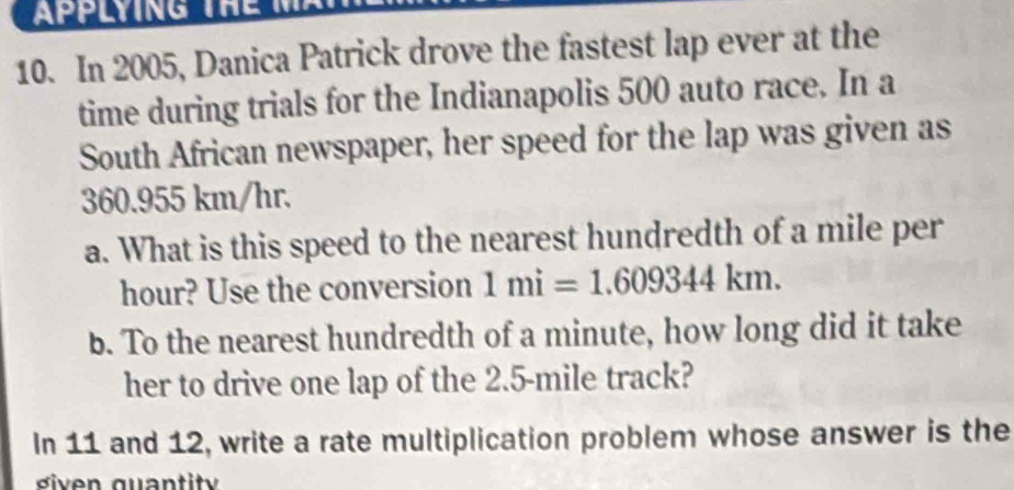 In 2005, Danica Patrick drove the fastest lap ever at the 
time during trials for the Indianapolis 500 auto race. In a 
South African newspaper, her speed for the lap was given as
360.955 km/hr. 
a. What is this speed to the nearest hundredth of a mile per
hour? Use the conversion 1mi=1.609344km. 
b. To the nearest hundredth of a minute, how long did it take 
her to drive one lap of the 2.5-mile track? 
In 11 and 12, write a rate multiplication problem whose answer is the 
diven quant it