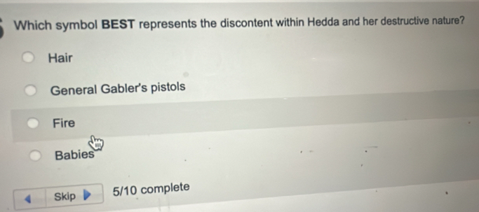 Which symbol BEST represents the discontent within Hedda and her destructive nature?
Hair
General Gabler's pistols
Fire
Babies
Skip 5/10 complete