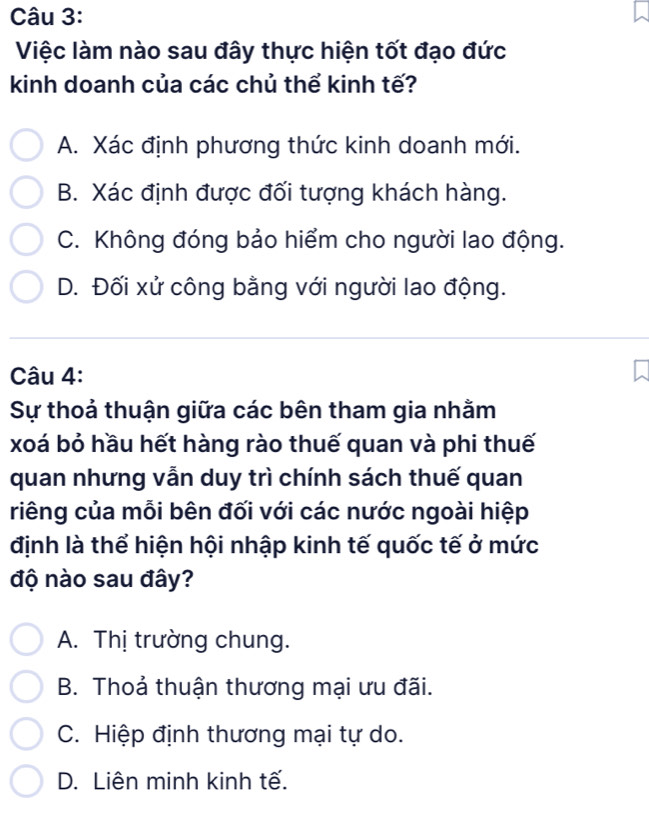 Việc làm nào sau đây thực hiện tốt đạo đức
kinh doanh của các chủ thể kinh tế?
A. Xác định phương thức kinh doanh mới.
B. Xác định được đối tượng khách hàng.
C. Không đóng bảo hiểm cho người lao động.
D. Đối xử công bằng với người lao động.
Câu 4:
Sự thoả thuận giữa các bên tham gia nhằm
xoá bỏ hầu hết hàng rào thuế quan và phi thuế
quan nhưng vẫn duy trì chính sách thuế quan
riêng của mỗi bên đối với các nước ngoài hiệp
định là thể hiện hội nhập kinh tế quốc tế ở mức
độ nào sau đây?
A. Thị trường chung.
B. Thoả thuận thương mại ưu đãi.
C. Hiệp định thương mại tự do.
D. Liên minh kinh tế.