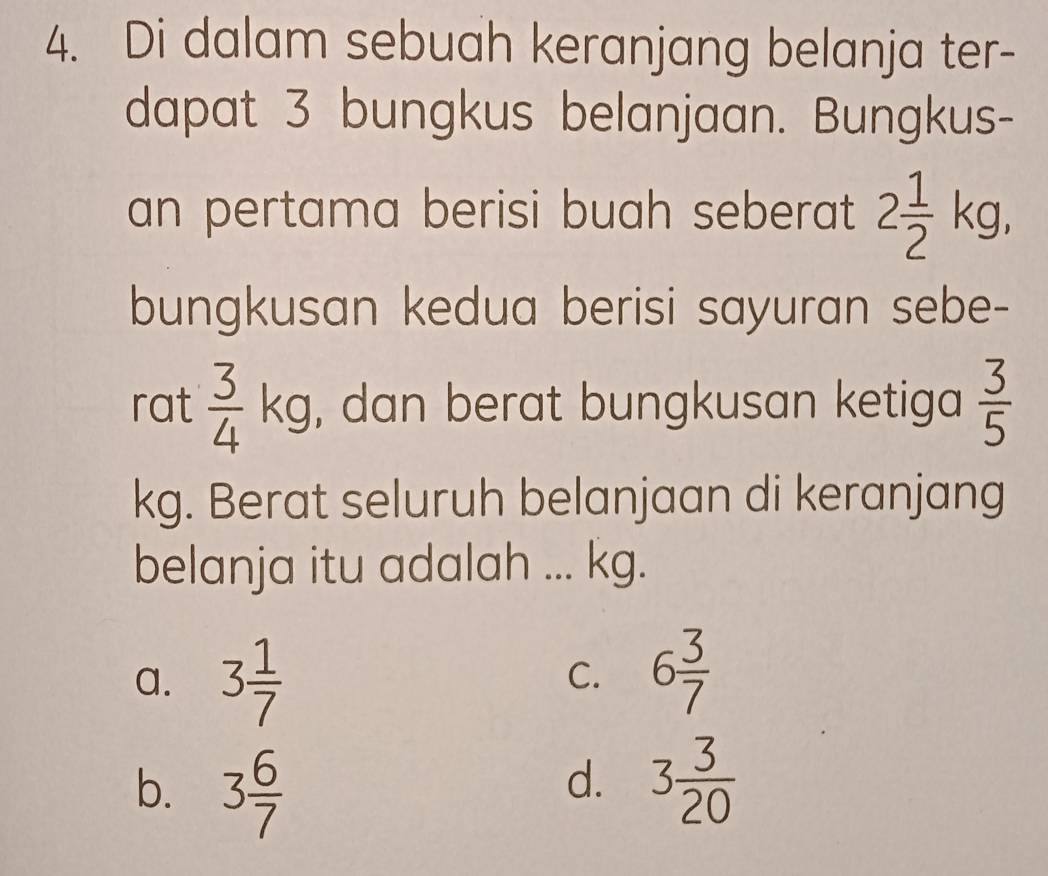 Di dalam sebuah keranjang belanja ter-
dapat 3 bungkus belanjaan. Bungkus-
an pertama berisi buah seberat 2 1/2 kg, 
bungkusan kedua berisi sayuran sebe-
rat  3/4 kg , dan berat bungkusan ketiga  3/5 
kg. Berat seluruh belanjaan di keranjang
belanja itu adalah ... kg.
a. 3 1/7  6 3/7 
C.
b. 3 6/7  3 3/20 
d.