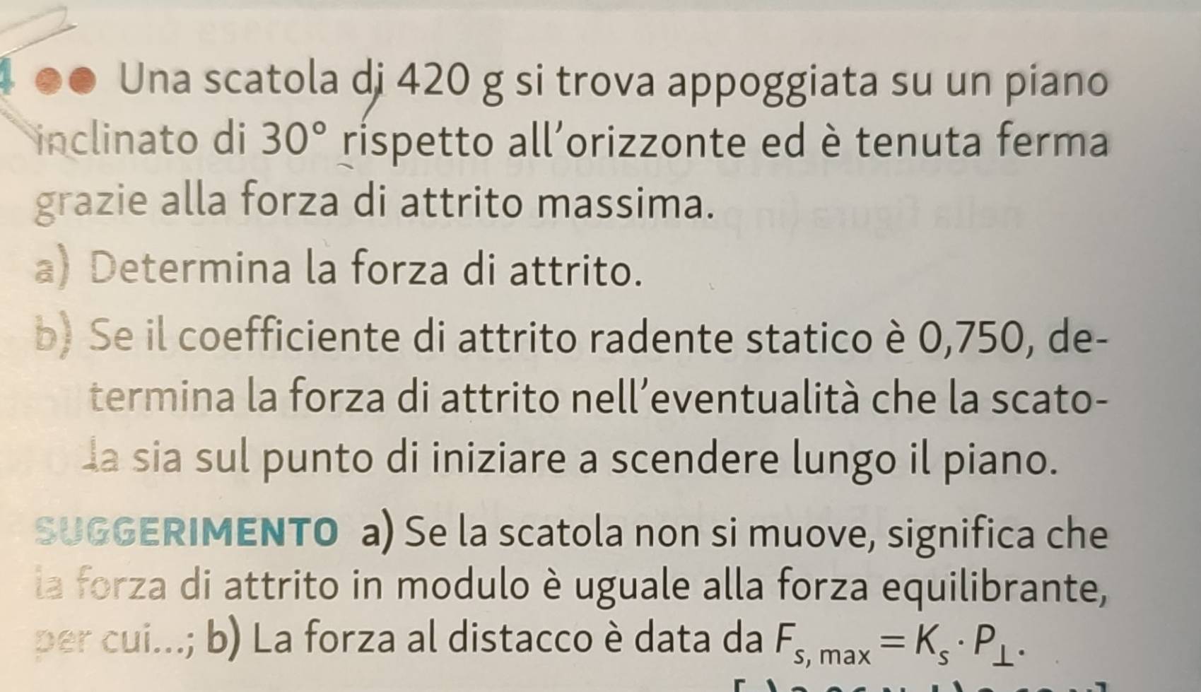 Una scatola di 420 g si trova appoggiata su un piano 
inclinato di 30° rispetto all’orizzonte ed è tenuta ferma 
grazie alla forza di attrito massima. 
a) Determina la forza di attrito. 
b) Se il coefficiente di attrito radente statico è 0,750, de- 
termina la forza di attrito nell’eventualità che la scato- 
la sia sul punto di iniziare a scendere lungo il piano. 
SUGGERIMENTO a) Se la scatola non si muove, significa che 
la forza di attrito in modulo è uguale alla forza equilibrante, 
per cui...; b) La forza al distacco è data da F_s,max=K_s· P_⊥ .