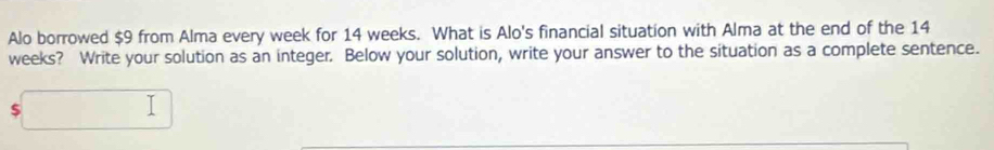 Alo borrowed $9 from Alma every week for 14 weeks. What is Alo's financial situation with Alma at the end of the 14
weeks? Write your solution as an integer. Below your solution, write your answer to the situation as a complete sentence.
$