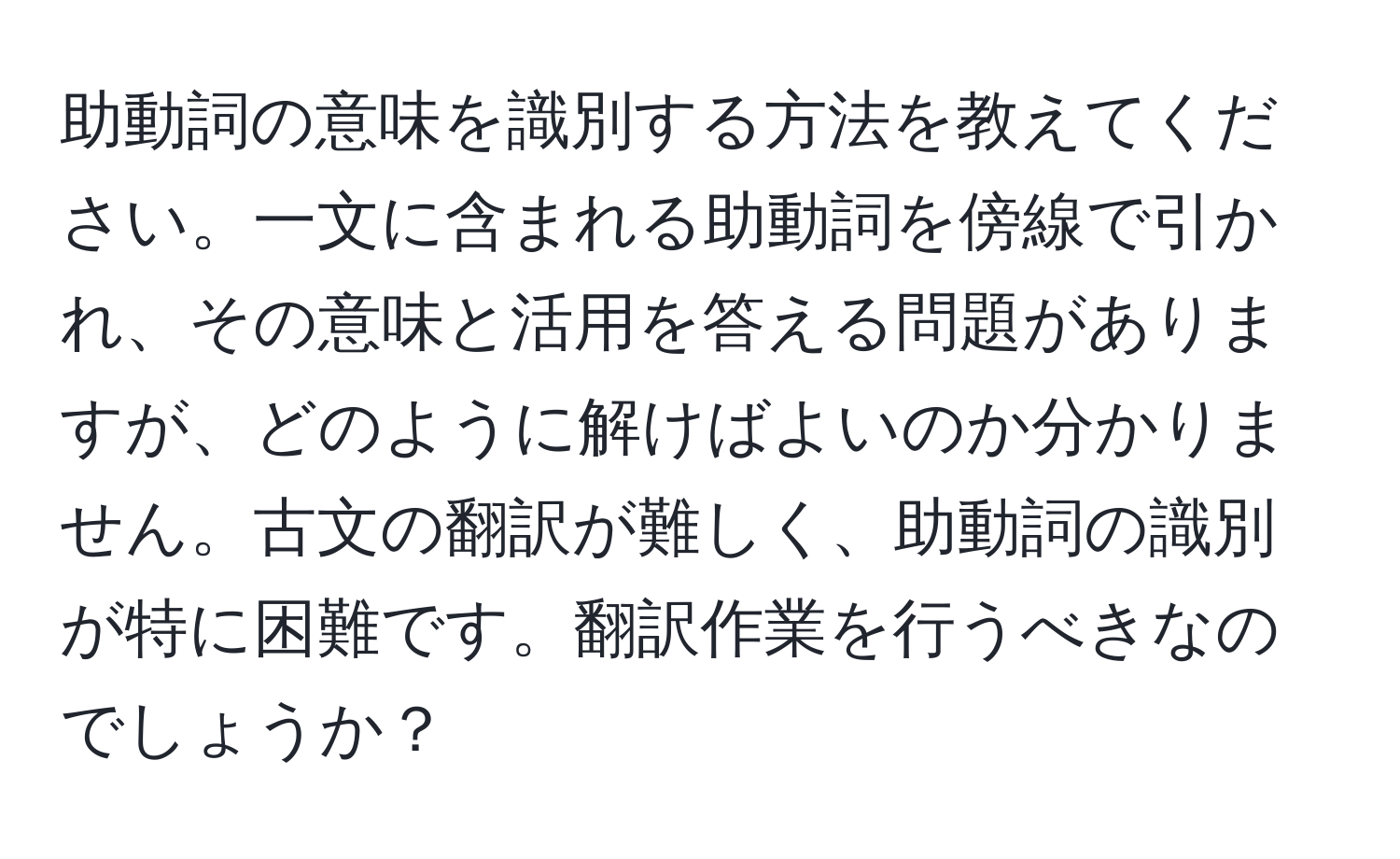 助動詞の意味を識別する方法を教えてください。一文に含まれる助動詞を傍線で引かれ、その意味と活用を答える問題がありますが、どのように解けばよいのか分かりません。古文の翻訳が難しく、助動詞の識別が特に困難です。翻訳作業を行うべきなのでしょうか？