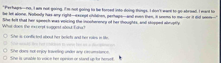 "Perhaps—no, I am not going. I'm not going to be forced into doing things. I don't want to go abroad. I want to
be let alone. Nobody has any right—except children, perhaps—and even then, it seems to me—or it did seem—"
She felt that her speech was voicing the incoherency of her thoughts, and stopped abruptly.
What does the excerpt suggest about Edna?
She is conflicted about her beliefs and her roles in life.
She would
er aº a disciplnarian
She does not enjoy traveling under any circumstance.
She is unable to voice her opinion or stand up for herself.