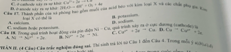C. ở cathode xảy ra sự khử: Cu^(2+)+2eto Cu
D. ở anode xảy ra sự khử: 2H_2Oto 4H^++O_2+4e
Câu 17, Thành phần của xà phòng bao gồm muối của acid béo với kim loại X và các chất phụ gia. Kim
loại X có thể là
B. potassium.
A. calcium.
D. sodium.
C. sodium hoặc potassium.
Câu 18. Trong quá trình hoạt động của pin điện Ni-Cu A quá trình xảy ra ở cực dương (cathode) là
A. Ni^(to)Ni^(2+)+2e. B. Ni^(2+)+2e^(to)Ni. C. Cu^(2+)+2e^-Cu.D.Cu^-Cu^(2+)+2e. 
PHÀN II. (4 Câu) Câu trắc nghiệm đúng sai. Thí sinh trả lời từ Câu 1 đến Câu 4. Trong mỗi (ya),b),c), dy