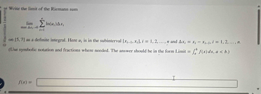 Write the limit of the Riemann sum 
= limlimits _maxto sumlimits _i=10sumlimits _(i=1)^eln (u_i)△ x_i
(f (5,7) Q s a definite integral. Here 4, is in the subinterval  x_i-1,x_i , i=1,2,..., n and △ x_i=x_i-x_i-j, i=1,2,...,n, 
(Use symbolic notation and fractions where needed. The answer should be in the form Limit =∈t _a^(bf(x)dx,a
_ )
f(x)=□
□