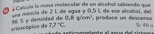 Halla 
16 ≌ Calcula la masa molecular de un alcohol sabiendo que 
una mezcla de 2 L de agua y 0,5 L de ese alcohol, del
96 % y densidad de 0,8g/cm^3 , produce un descenso 
crioscópico de 7,7°C. 
S: 46 u 
a d e a n ticon gelante al agua de l siste m a