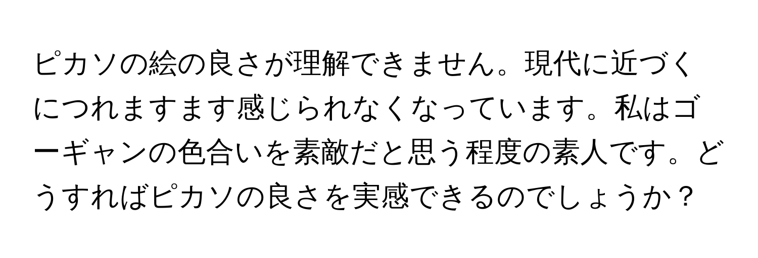 ピカソの絵の良さが理解できません。現代に近づくにつれますます感じられなくなっています。私はゴーギャンの色合いを素敵だと思う程度の素人です。どうすればピカソの良さを実感できるのでしょうか？