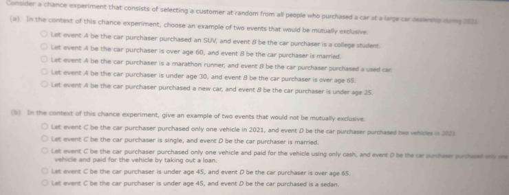 Consider a chance experiment that consists of selecting a customer at random from all people who purchased a car at a large car dealership durng 2021
(a) In the context of this chance experiment, choose an example of two events that would be mutually exclusive.
Let event A be the car purchaser purchased an SUV, and event 8 be the car purchaser is a college student.
Let event A be the car purchaser is over age 60, and event B be the car purchaser is married.
Let event A be the car purchaser is a marathon runner, and event B be the car purchaser purchased a used car
Let event A be the car purchaser is under age 30, and event 8 be the car purchaser is over age 65.
Let event A be the car purchaser purchased a new car; and event B be the car purchaser is under age 25.
(b) In the context of this chance experiment, give an example of two events that would not be mutually exclusive.
Let event C be the car purchaser purchased only one vehicle in 2021, and event D be the car purchaser purchased two vehicles in 2021
Let event C be the car purchaser is single, and event D be the car purchaser is married.
Let event C be the car purchaser purchased only one vehicle and paid for the vehicle using only cash, and event D be the car puchaser purcased only oe
vehicle and paid for the vehicle by taking out a loan.
Let event C be the car purchaser is under age 45, and event D be the car purchaser is over age 65.
Let event C be the car purchaser is under age 45, and event D be the car purchased is a sedan.