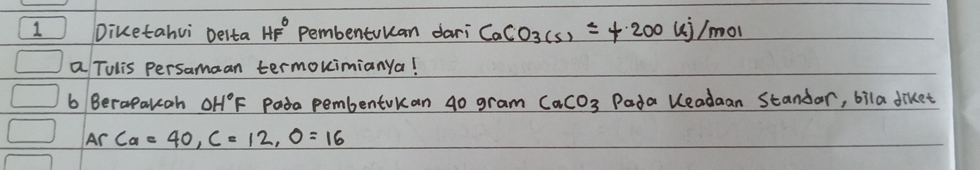 Diketahui Delta HF° Pembentuuan dari CaCO_3(s)=+200 ui/mol 
a Tulis persamaan termouimianya! 
b Berapakcah OH°F Pada pembentokan g0 gram CaCO_3 Pada leadaan Standar, bila diket 
Ar ca=40, c=12, O=16